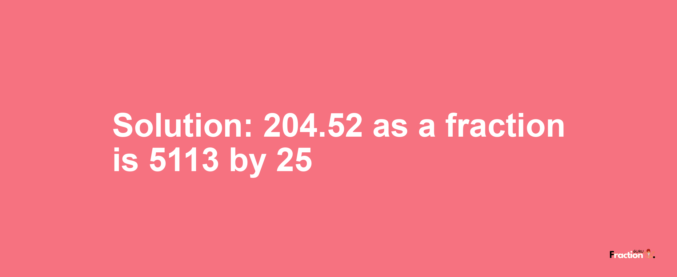 Solution:204.52 as a fraction is 5113/25